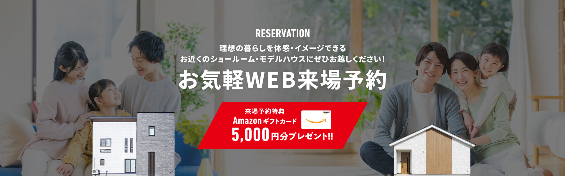 RESERVATION 理想の暮らしを体感・イメージできる お近くのショールーム・モデルハウスにぜひお越しください！ お気軽WEB来場予約